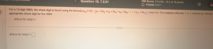 Question 18, 7.2.51 HW Score: 74.44%, 13.4 of 18 points 
Points: 0 of 1 
For a 13 -digit ISBN, the check digit is found using the formula x_13=10-(x_1+3x_2+x_3+3x_4+x_5+3x_6· ·s +x_11+3x_12) (mod 10). The muttipliers ettemate 1, 3, 1, 3 and so on Find the 
appropriate check digit for the ISBN.
878-3-75-143211 -
78-3.75-143211-□