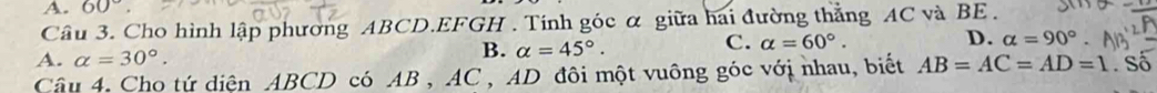 A. 60°
Cầâu 3. Cho hình lập phương ABCD. EFGH. Tính góc α giữa hai đường thẳng AC và BE.
C.
A. alpha =30°. B. alpha =45°. alpha =60°. D. alpha =90°. 
Câu 4. Cho tứ diện ABCD có AB , AC , AD đôi một vuông góc với nhau, biết AB=AC=AD=1. Số