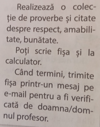 Realizează o colec- 
ție de proverbe și citate 
despre respect, amabili- 
tate, bunătate. 
Poți scrie fişa şi la 
calculator. 
Când termini, trimite 
fişa printr-un mesaj pe 
e-mail pentru a fi verifi- 
cată de doamna/dom- 
nul profesor.