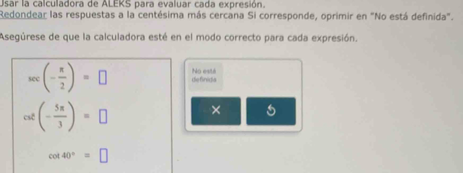 Usar la calculadora de ALEKS para evaluar cada expresión. 
Redondear las respuestas a la centésima más cercana Si corresponde, oprimir en "No está definida". 
Asegúrese de que la calculadora esté en el modo correcto para cada expresión.
sec (- π /2 )=□
No está 
definida
csc (- 5π /3 )=□
× s
cot 40°=□