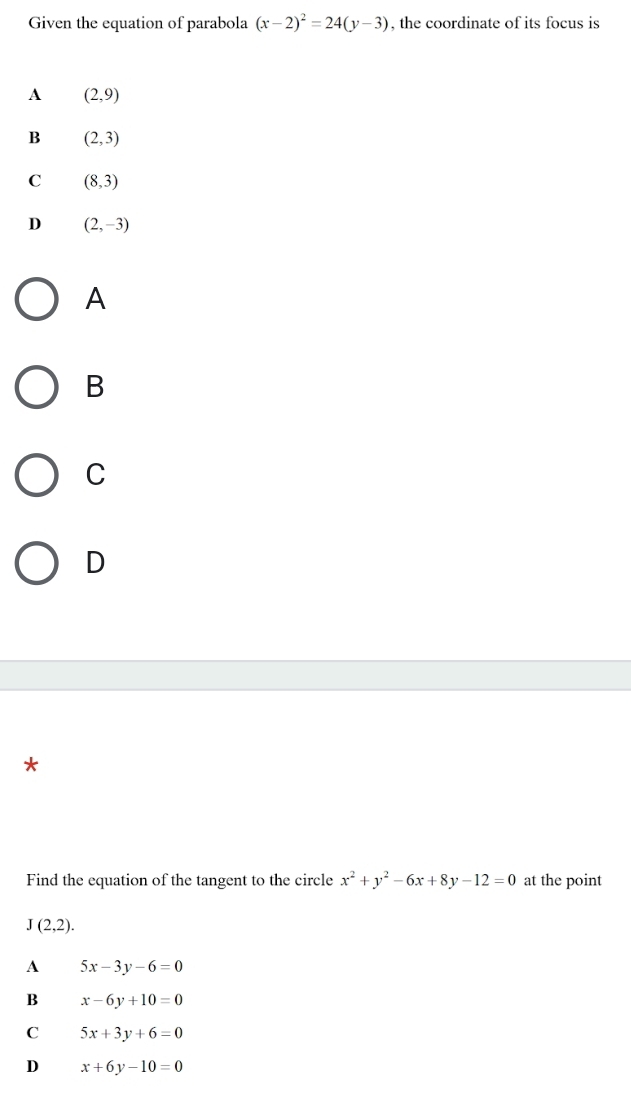 Given the equation of parabola (x-2)^2=24(y-3) , the coordinate of its focus is
A (2,9)
B (2,3)
C (8,3)
D (2,-3)
A
B
C
D
*
Find the equation of the tangent to the circle x^2+y^2-6x+8y-12=0 at the point
J(2,2).
A 5x-3y-6=0
B x-6y+10=0
C 5x+3y+6=0
D x+6y-10=0