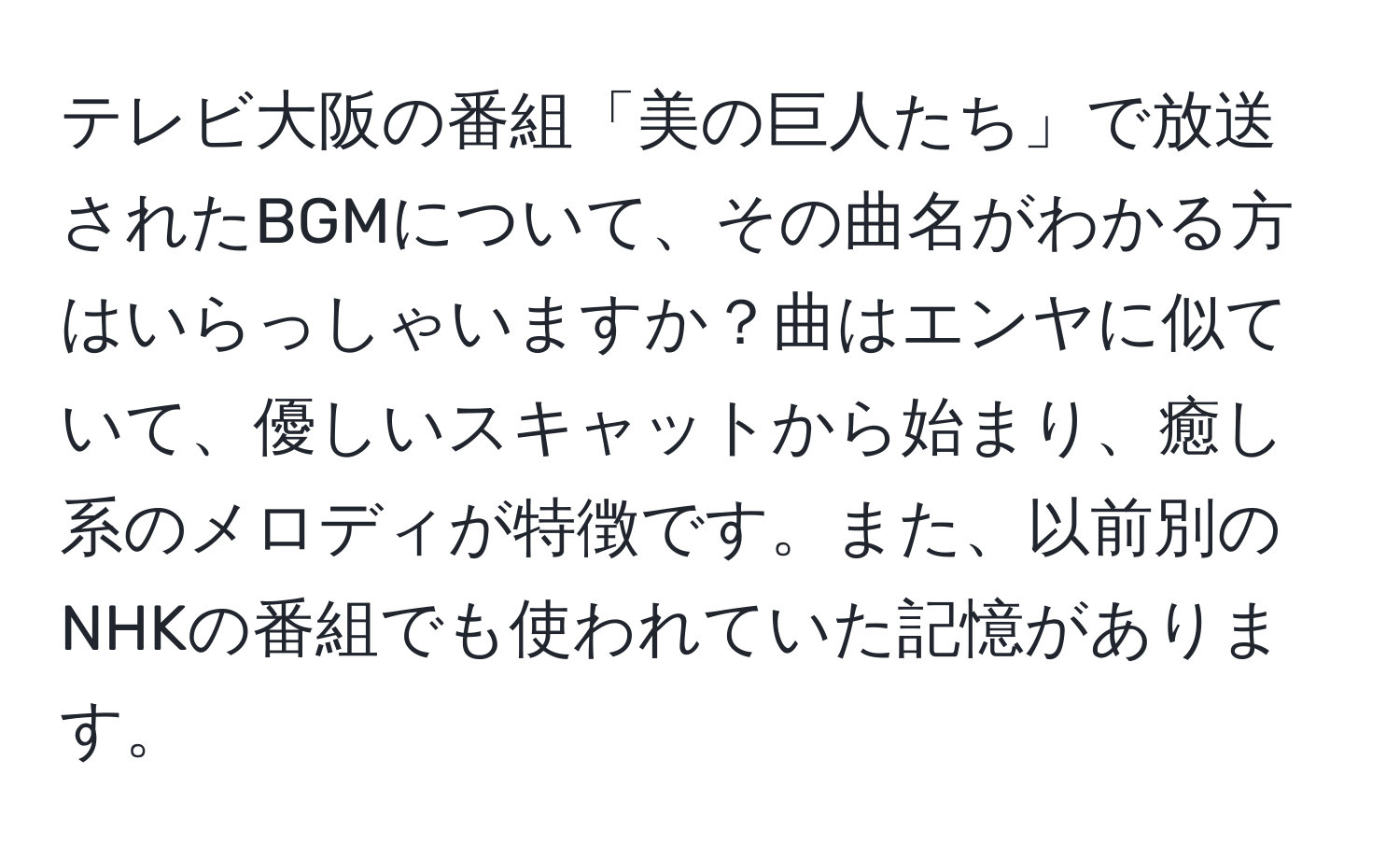 テレビ大阪の番組「美の巨人たち」で放送されたBGMについて、その曲名がわかる方はいらっしゃいますか？曲はエンヤに似ていて、優しいスキャットから始まり、癒し系のメロディが特徴です。また、以前別のNHKの番組でも使われていた記憶があります。