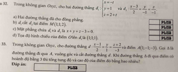 Trong không gian Oxyz, cho hai đường thắng d_1: beginarrayl x=-t y=1 z=2+tendarray. và d_2: (x-3)/2 = y/-1 = z/-1 . 
a) Hai đường thắng đã cho đồng phẳng. 
b) d_1 cắt d_2 tại điểm M(1;1;2). 
c) Mặt phẳng chứa d_1 và d_2 là x+y+z-3=0. 
d) Tọa độ hình chiếu của điểm Olên a_1 là (1;1;1). 
33. Trong không gian Oxyz, cho đường thắng đ :  (x-1)/2 = y/1 = (z+2)/-3  và điểm A(1;-1;-3). Gọi △ lh
đường thẳng đi qua A, vuông góc và cắt đường thẳng d. Khi đường thắng Δ đi qua điểm có 
hoành độ bằng 3 thì tổng tung độ và cao độ của điểm đó bằng bao nhiêu? 
Đáp án: 
PLUS