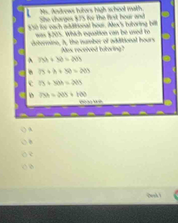 Ms. Andrews tutors high school math.
She charges $75 for the first hour and
$50 for each additional hour. Alex's tutoring bill
was $205. Which equation can be used to
determine, h, the number of additional hours
Alex received tutoring?
^ 75h+50=40h
B 75+h+50=205
c 75+50h=-205
D 75h=205+100
t g h
A
c
Deak )