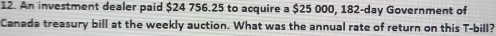 An investment dealer paid $24 756.25 to acquire a $25 000, 182-day Government of 
Canada treasury bill at the weekly auction. What was the annual rate of return on this T -bill?