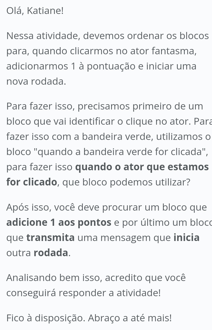 Olá, Katiane! 
Nessa atividade, devemos ordenar os blocos 
para, quando clicarmos no ator fantasma, 
adicionarmos 1 à pontuação e iniciar uma 
nova rodada. 
Para fazer isso, precisamos primeiro de um 
bloco que vai identificar o clique no ator. Para 
fazer isso com a bandeira verde, utilizamos o 
bloco "quando a bandeira verde for clicada", 
para fazer isso quando o ator que estamos 
for clicado, que bloco podemos utilizar? 
Após isso, você deve procurar um bloco que 
adicione 1 aos pontos e por último um bloco 
que transmita uma mensagem que inicia 
outra rodada. 
Analisando bem isso, acredito que você 
conseguirá responder a atividade! 
Fico à disposição. Abraço a até mais!