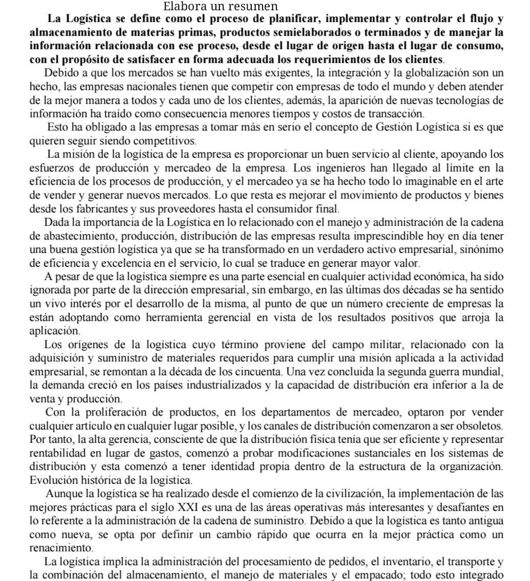 Elabora un resumen
La Logística se define como el proceso de planificar, implementar y controlar el flujo y
almacenamiento de materias primas, productos semielaborados o terminados y de manejar la
información relacionada con ese proceso, desde el lugar de origen hasta el lugar de consumo,
con el propósito de satisfacer en forma adecuada los requerimientos de los clientes.
Debido a que los mercados se han vuelto más exigentes, la integración y la globalización son un
hecho, las empresas nacionales tienen que competir con empresas de todo el mundo y deben atender
de la mejor manera a todos y cada uno de los clientes, además, la aparición de nuevas tecnologías de
información ha traído como consecuencia menores tiempos y costos de transacción.
Esto ha obligado a las empresas a tomar más en serio el concepto de Gestión Logística si es que
quieren seguir siendo competitivos.
La misión de la logística de la empresa es proporcionar un buen servicio al cliente, apoyando los
esfuerzos de producción y mercadeo de la empresa. Los ingenieros han llegado al límite en la
eficiencia de los procesos de producción, y el mercadeo ya se ha hecho todo lo imaginable en el arte
de vender y generar nuevos mercados. Lo que resta es mejorar el movimiento de productos y bienes
desde los fabricantes y sus proveedores hasta el consumidor final.
Dada la importancia de la Logística en lo relacionado con el manejo y administración de la cadena
de abastecimiento, producción, distribución de las empresas resulta imprescindible hoy en día tener
una buena gestión logística ya que se ha transformado en un verdadero activo empresarial, sinónimo
de eficiencia y excelencia en el servicio, lo cual se traduce en generar mayor valor.
A pesar de que la logística siempre es una parte esencial en cualquier actividad económica, ha sido
ignorada por parte de la dirección empresarial, sin embargo, en las últimas dos décadas se ha sentido
un vivo interés por el desarrollo de la misma, al punto de que un número creciente de empresas la
están adoptando como herramienta gerencial en vista de los resultados positivos que arroja la
aplicación.
Los orígenes de la logística cuyo término proviene del campo militar, relacionado con la
adquisición y suministro de materiales requeridos para cumplir una misión aplicada a la actividad
empresarial, se remontan a la década de los cincuenta. Una vez concluida la segunda guerra mundial,
la demanda creció en los países industrializados y la capacidad de distribución era inferior a la de
venta y producción.
Con la proliferación de productos, en los departamentos de mercadeo, optaron por vender
cualquier artículo en cualquier lugar posible, y los canales de distribución comenzaron a ser obsoletos.
Por tanto, la alta gerencia, consciente de que la distribución física tenía que ser eficiente y representar
rentabilidad en lugar de gastos, comenzó a probar modificaciones sustanciales en los sistemas de
distribución y esta comenzó a tener identidad propia dentro de la estructura de la organización.
Evolución histórica de la logística.
Aunque la logística se ha realizado desde el comienzo de la civilización, la implementación de las
mejores prácticas para el siglo XXI es una de las áreas operativas más interesantes y desafiantes en
lo referente a la administración de la cadena de suministro. Debido a que la logística es tanto antigua
como nueva, se opta por definir un cambio rápido que ocurra en la mejor práctica como un
renacimiento.
La logística implica la administración del procesamiento de pedidos, el inventario, el transporte y
la combinación del almacenamiento, el manejo de materiales y el empacado; todo esto integrado