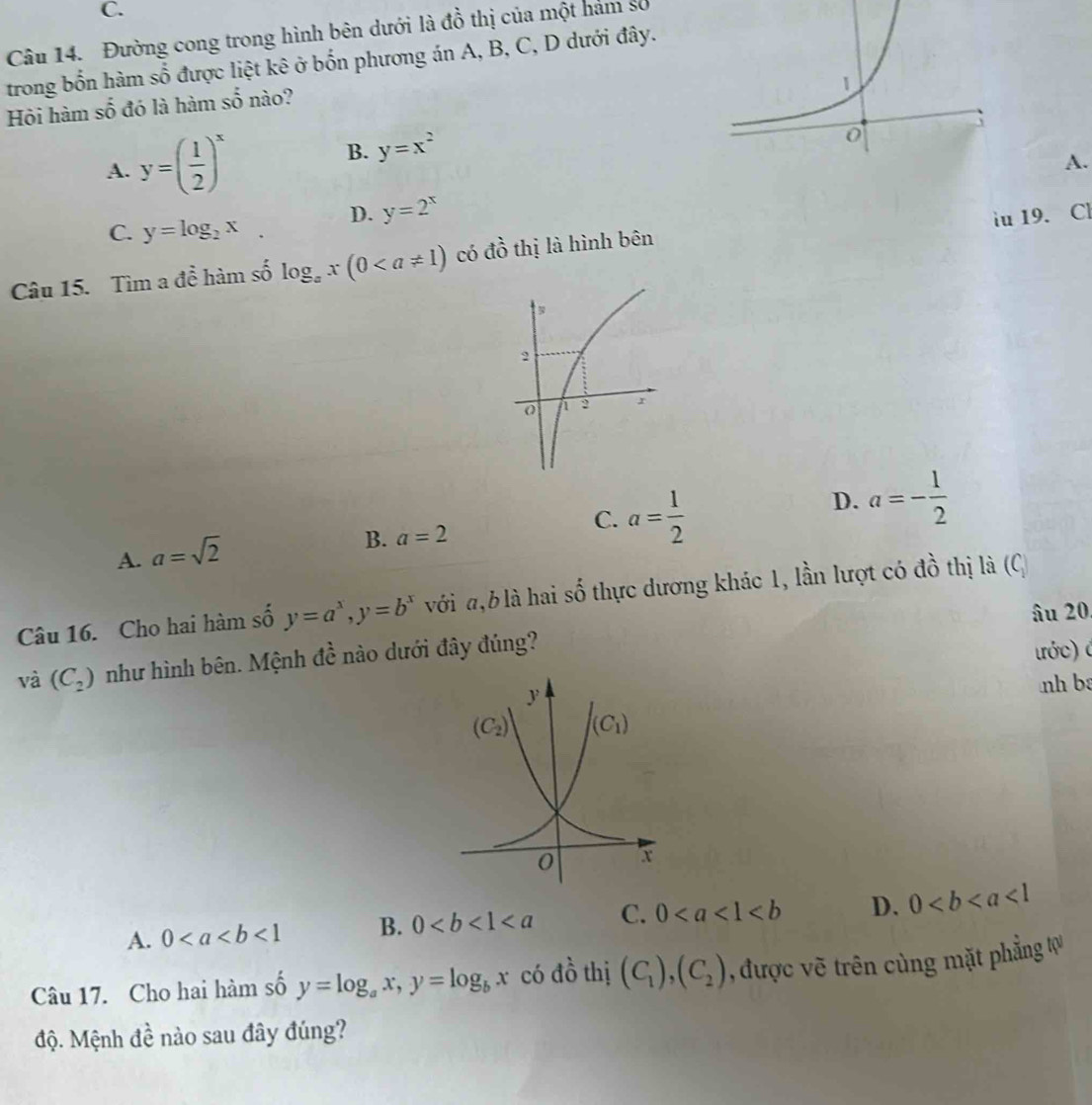 Đường cong trong hình bên dưới là đồ thị của một hám số
trong bốn hàm số được liệt kê ở bốn phương án A, B, C, D dưới đây.
Hỏi hàm số đó là hàm số nào?
A. y=( 1/2 )^x
B. y=x^2
A.
C. y=log _2x. D. y=2^x
iu 19. Cl
Câu 15. Tìm a để hàm số log _ax(0 có đồ thị là hình bên
C. a= 1/2 
D. a=- 1/2 
A. a=sqrt(2)
B. a=2
Câu 16. Cho hai hàm số y=a^x,y=b^x với ,b là hai số thực dương khác 1, lần lượt có đồ thị là (C
âu 20
và (C_2) như hình bên. Mệnh đề nào dưới đây đúng?
tớc) é
nh ba
A. 0<1</tex> B. 0 C. 0 D. 0<1</tex>
Câu 17. Cho hai hàm số y=log _ax,y=log _bx có đồ thị (C_1),(C_2) , được vẽ trên cùng mặt phẳng tự
độ. Mệnh đề nào sau đây đúng?