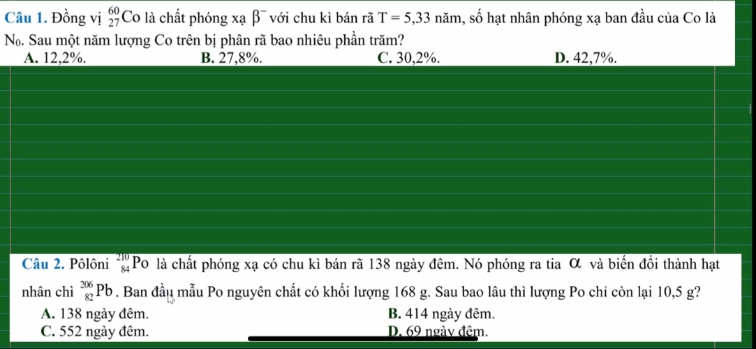 Đồng vị beginarrayr 60 27endarray Co là chất phóng xạ β¯ với chu kì bán rã T=5,33nam 1, số hạt nhân phóng xạ ban đầu của Co là
No. Sau một năm lượng Co trên bị phân rã bao nhiêu phần trăm?
A. 12,2%. B. 27,8%. C. 30, 2%. D. 42,7%.
Câu 2. Pôlôni beginarrayr 210 84endarray Po là chất phóng xạ có chu kì bán rã 138 ngày đêm. Nó phóng ra tia α và biến đồi thành hạt
nhân chì _(82)^(206)Pb. Ban đầu mẫu Po nguyên chất có khối lượng 168 g. Sau bao lâu thì lượng Po chi còn lại 10,5 g?
A. 138 ngày đêm. B. 414 ngày đêm.
C. 552 ngày đêm. D. 69 ngày đêm.