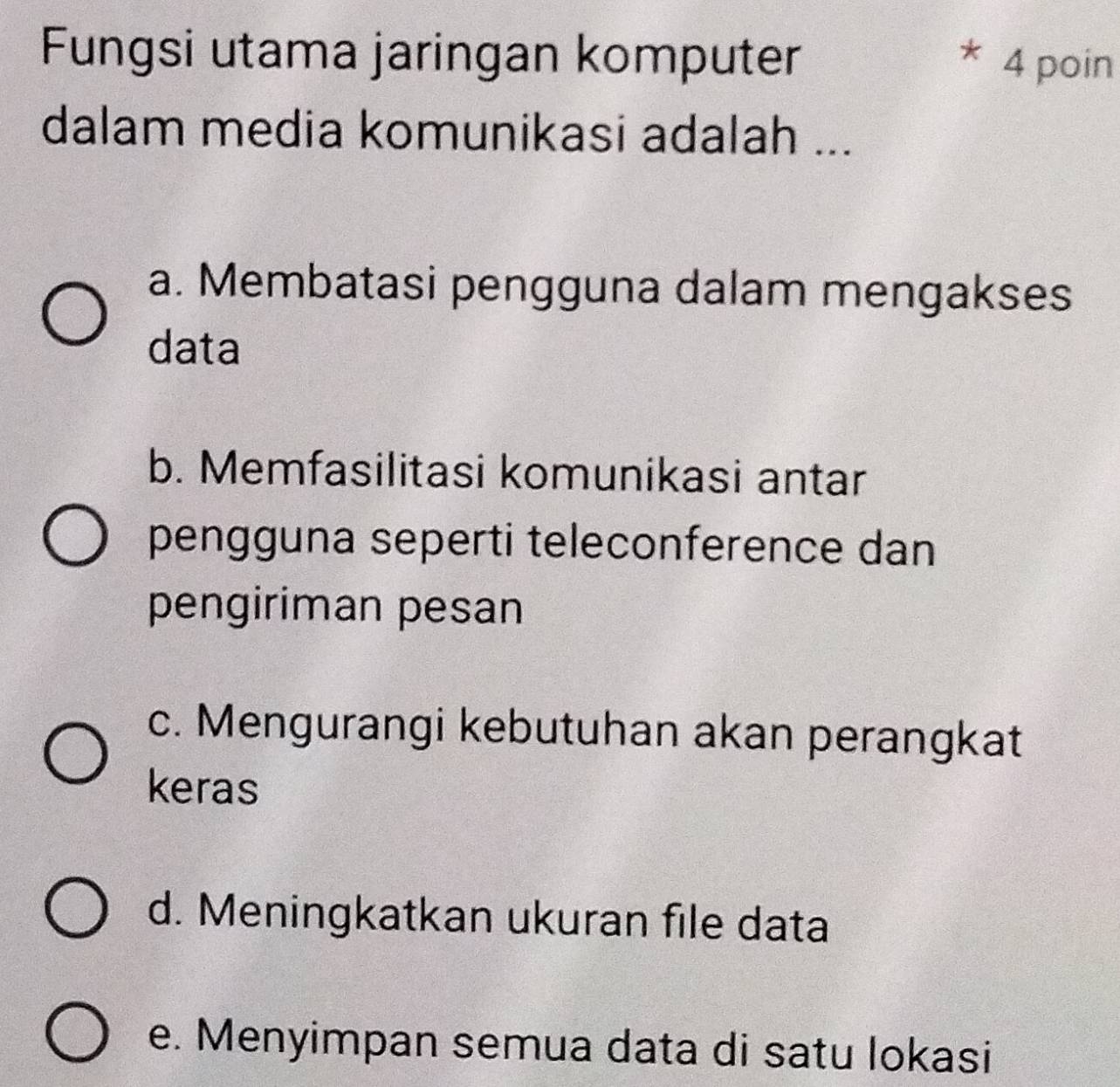 Fungsi utama jaringan komputer
4 poin
dalam media komunikasi adalah ...
a. Membatasi pengguna dalam mengakses
data
b. Memfasilitasi komunikasi antar
pengguna seperti teleconference dan
pengiriman pesan
c. Mengurangi kebutuhan akan perangkat
keras
d. Meningkatkan ukuran file data
e. Menyimpan semua data di satu lokasi