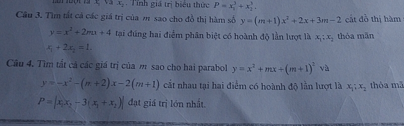 lăm luột là x_1 va x_2 Tính giá trị biêu thức P=x_1^(3+x_2^3. 
Câu 3. Tìm tất cả các giá trị của m sao cho đồ thị hàm số y=(m+1)x^2)+2x+3m-2 cắt đồ thị hàm
y=x^2+2mx+4 tại đúng hai điểm phân biệt có hoành độ lần lượt là x_1; x_2 thỏa mãn
x_1+2x_2=1. 
Câu 4. Tìm tất cả các giá trị của m sao cho hai parabol y=x^2+mx+(m+1)^2 và
y=-x^2-(m+2)x-2(m+1) cắt nhau tại hai điểm có hoành độ lần lượt là x_1;x_2 thỏa mã
P=|x_1x_2-3(x_1+x_2)| đạt giá trị lớn nhất.