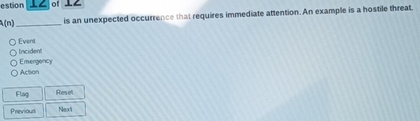 estion ⊥∠ of ⊥∠ 
A(n) _is an unexpected occurrence that requires immediate attention. An example is a hostile threat. 
Event 
Incident 
Emergency 
Action 
Flag Reset 
Previous Next