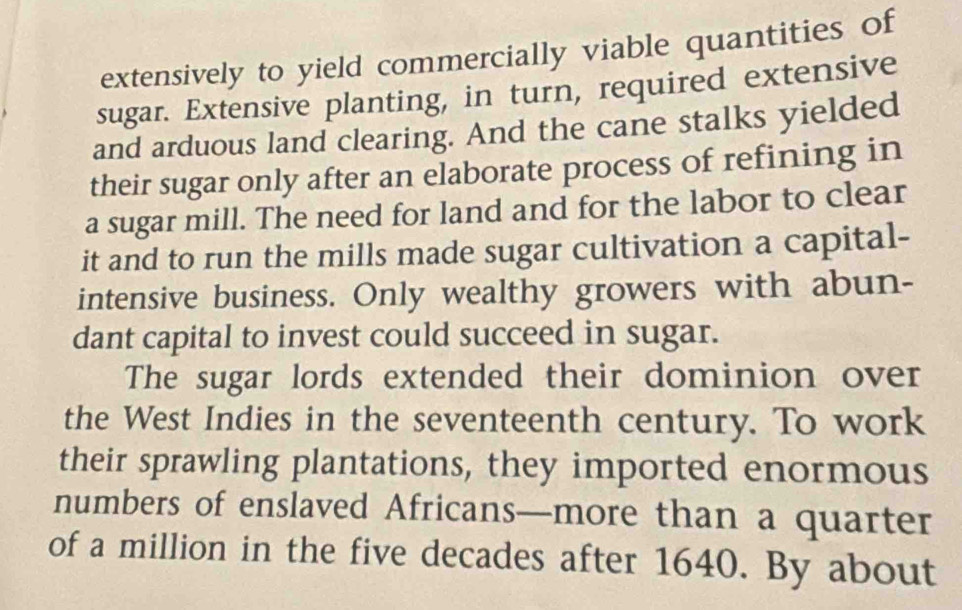 extensively to yield commercially viable quantities of 
sugar. Extensive planting, in turn, required extensive 
and arduous land clearing. And the cane stalks yielded 
their sugar only after an elaborate process of refining in 
a sugar mill. The need for land and for the labor to clear 
it and to run the mills made sugar cultivation a capital- 
intensive business. Only wealthy growers with abun- 
dant capital to invest could succeed in sugar. 
The sugar lords extended their dominion over 
the West Indies in the seventeenth century. To work 
their sprawling plantations, they imported enormous 
numbers of enslaved Africans—more than a quarter 
of a million in the five decades after 1640. By about