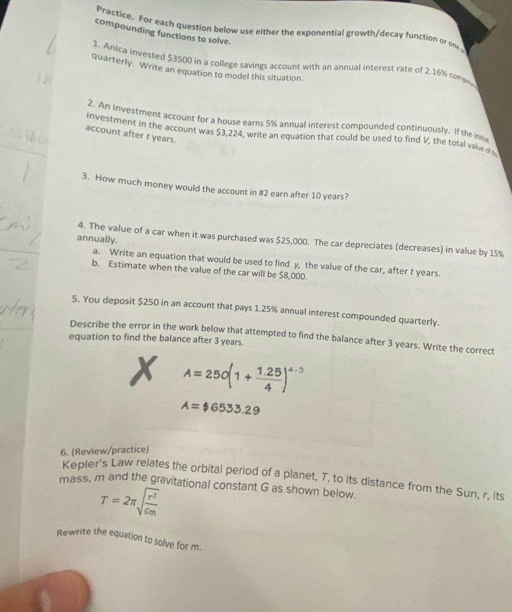 Practice. For each question below use either the exponential growth/decay function or one 
compounding functions to solve. 
1. Anica invested $3500 in a college savings account with an annual interest rate of 2.16% compox 
quarterly. Write an equation to model this situation. 
2. An investment account for a house earns 5% annual interest compounded continuously, If the initia 
investment in the account was $3,224, write an equation that could be used to find V, the total value of 
account after t years. 
3. How much money would the account in #2 earn after 10 years? 
annually. 
4. The value of a car when it was purchased was $25,000. The car depreciates (decreases) in value by 15%
a. Write an equation that would be used to find y, the value of the car, after t years. 
b. Estimate when the value of the car will be $8,000. 
5. You deposit $250 in an account that pays 1.25% annual interest compounded quarterly. 
Describe the error in the work below that attempted to find the balance after 3 years. Write the correct 
equation to find the balance after 3 years. 
X A=250(1+ (1.25)/4 )^4.3
A=$6533.29
6. (Review/practice) 
Kepler's Law relates the orbital period of a planet, T, to its distance from the Sun, r, its 
mass, m and the gravitational constant G as shown below
T=2π sqrt(frac r^3)Gm
Rewrite the equation to solve for m.