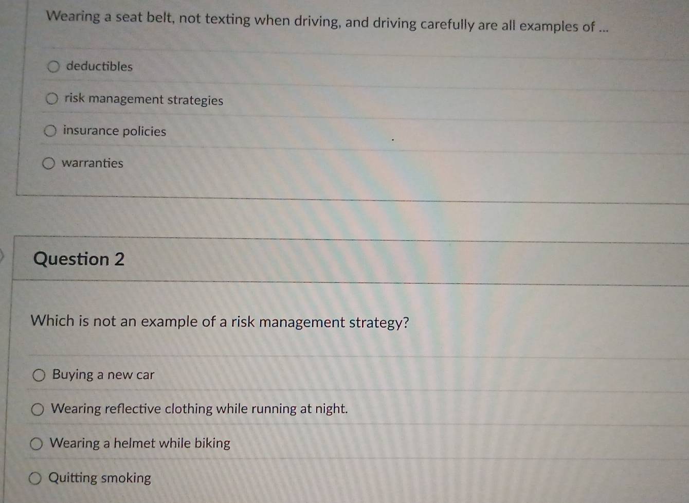 Wearing a seat belt, not texting when driving, and driving carefully are all examples of ...
deductibles
risk management strategies
insurance policies
warranties
Question 2
Which is not an example of a risk management strategy?
Buying a new car
Wearing reflective clothing while running at night.
Wearing a helmet while biking
Quitting smoking