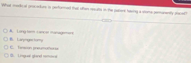 What medical procedure is performed that often results in the patient having a stoma permanently placed?
A. Long-term cancer management
B. Laryngectomy
C. Tension pneumothorax
D. Lingual gland removal