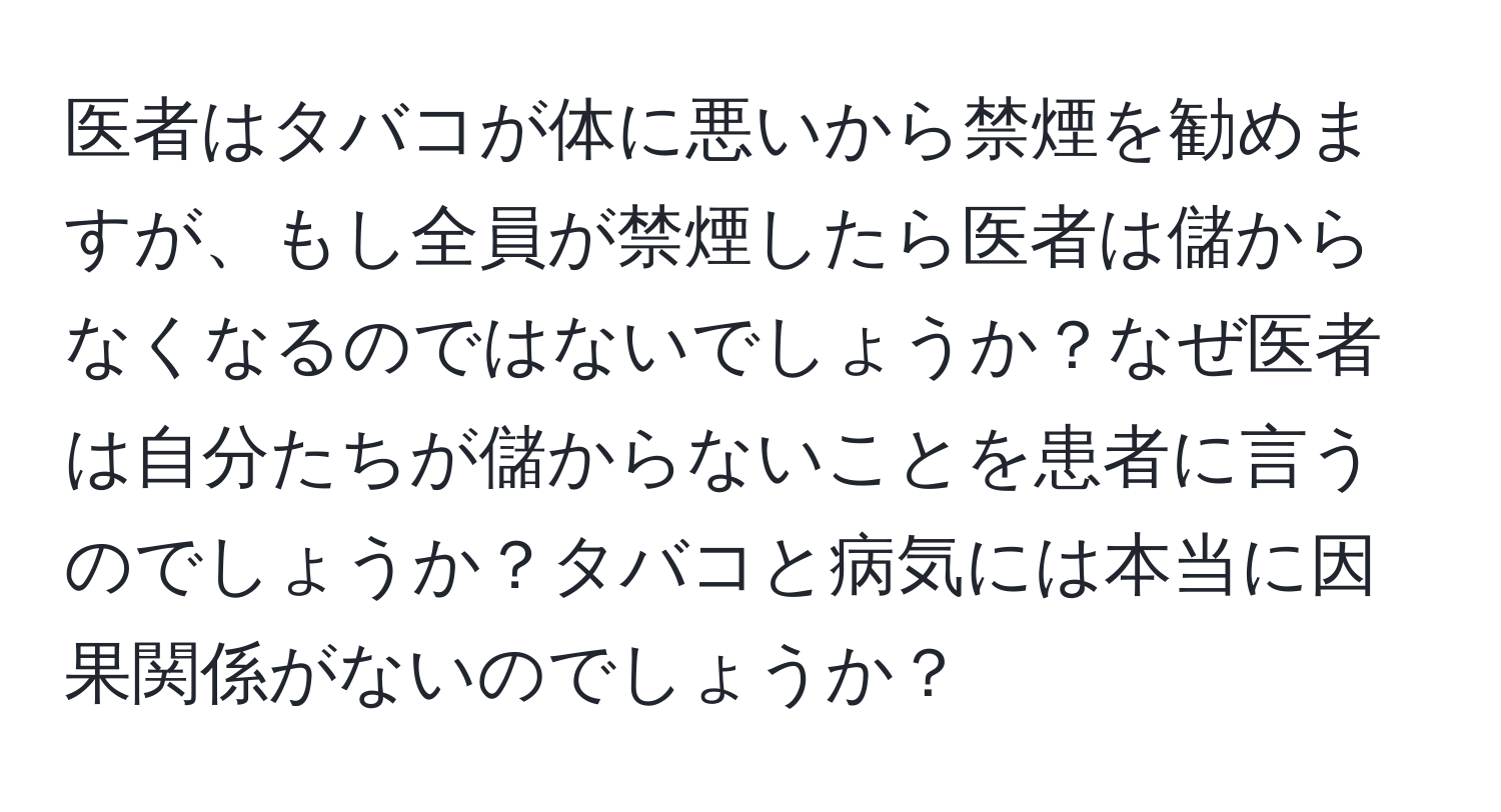 医者はタバコが体に悪いから禁煙を勧めますが、もし全員が禁煙したら医者は儲からなくなるのではないでしょうか？なぜ医者は自分たちが儲からないことを患者に言うのでしょうか？タバコと病気には本当に因果関係がないのでしょうか？