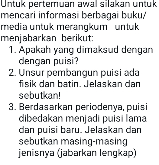 Untuk pertemuan awal silakan untuk 
mencari informasi berbagai buku/ 
media untuk merangkum untuk 
menjabarkan berikut: 
1. Apakah yang dimaksud dengan 
dengan puisi? 
2. Unsur pembangun puisi ada 
fisik dan batin. Jelaskan dan 
sebutkan! 
3. Berdasarkan periodenya, puisi 
dibedakan menjadi puisi lama 
dan puisi baru. Jelaskan dan 
sebutkan masing-masing 
jenisnya (jabarkan lengkap)