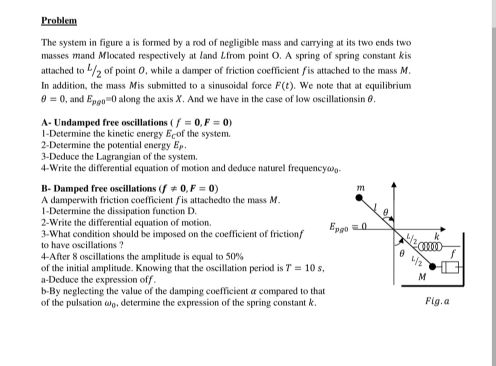 Problem
The system in figure a is formed by a rod of negligible mass and carrying at its two ends two
masses mand Mlocated respectively at land Lfrom point O. A spring of spring constant kis
attached to 4/5 of point 0, while a damper of friction coefficient fis attached to the mass M.
In addition, the mass Mis submitted to a sinusoidal force F(t) We note that at equilibrium
θ =0 , and E_pg0=0 along the axis X. And we have in the case of low oscillationsin θ.
A- Undamped free oscillations (f=0,F=0)
1-Determine the kinetic energy E-of the system.
2-Determine the potential energy E_p.
3-Deduce the Lagrangian of the system.
4-Write the differential equation of motion and deduce naturel frequency@-
B- Damped free oscillations (f!= 0,F=0)
A damperwith friction coefficient f is attachedto the mass M.
1-Determine the dissipation function D. 
2-Write the differential equation of motion.
3-What condition should be imposed on the coefficient of frictionf 
to have oscillations ?
4-After 8 oscillations the amplitude is equal to 50%
of the initial amplitude. Knowing that the oscillation period is T=10s.
a-Deduce the expression off.
b-By neglecting the value of the damping coefficient a compared to tha
of the pulsation ω, determine the expression of the spring constant k.