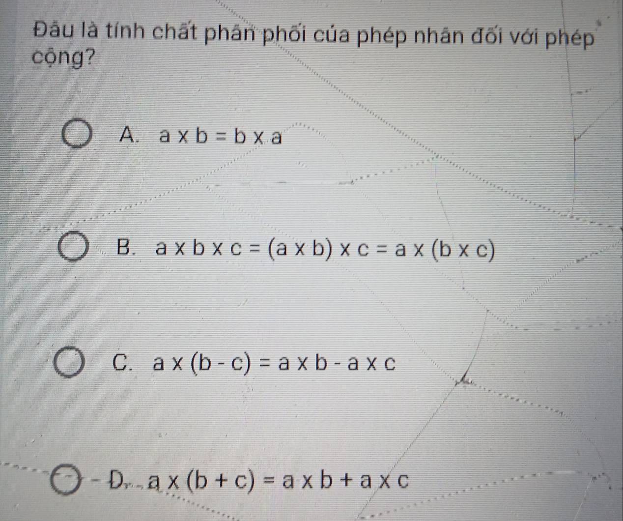 Đâu là tính chất phân phối của phép nhân đối với phép
cộng?
A. a* b=b* a
B. a* b* c=(a* b)* c=a* (b* c)
C. a* (b-c)=a* b-a* c
D,. a* (b+c)=a* b+a* c