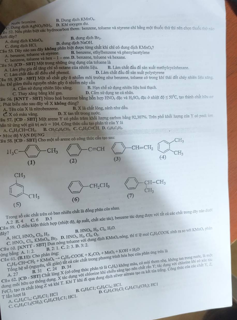 Nước bromine. B. Dung dịch KMnO₄.
*C. Dung dịch AgNOy/NH₃. D. Khí oxygen du.
S ău 52. Nếu phân biệt các hydrocarbon thơm: benzene, toluene và styrene chỉ bằng một thuốc thứ thì nên chọn thuốc thứ năo
dưới đây? B. dung dịch Br₂.
A. dung dịch KMnO₄
C. dung dịch HCl. D. dung dịch NaOH.
Câu 53. Dãy nào sau đây không phân biệt được từng chất khi chỉ có dung dịch KMnO₄?
A. benzene, toluene và styrene. B. benzene, ethylbenzene và phenylacetylene
C. benzene, toluene và h ex-1-e ne. D. benzene, toluene và hexane.
Câu 54 [CD-SBT] |  Một trong những ứng dụng của toluene là
A. Làm phụ gia đề tăng chỉ số octane của nhiên liệu. B. Làm chất đầu để sản xuất methylcyclohexane.
C. Làm chất đầu đề điều chế phenol. D. Làm chất đầu đề sản xuất polystyrene
Câu 55. |CD-SB| Tỷ Một số chất gây ô nhiễm môi trường như benzene, toluene có trong khí thải đốt cháy nhiên liệu xăng,
Đầu. Để giảm thiều nguyên nhân gây ô nhiễm này cần
A. Cấm sử dụng nhiên liệu xăng. B. Hạn chế sử dụng nhiên liệu hoá thạch.
C. Thay xăng bằng khí gas. D. Cẩm sử dụng xe cá nhân.
Sâu 56. [KNTT - SBT] Nitro hoá benzene bằng hỗn hợp HNO_3 đặc và H_2SO_4da c ở nhiệt dhat o°C C, tạo thành chất hữu cơ
* Phát biểu nào sau đây về X không đúng?
A. Tên của X là nitrobenzene. B. X là chất lỏng, sánh như dầu.
C. X có màu vàng. D. X tan tốt trong nước.
âu 57. [CD-SBT] Một arene Y có phần trăm khối lượng carbon bằng 92,307%. Trên phổ khối lượng của Y có peak ion
tân tử ứng với giá trị m z=104. Công thức cấu tạo phân tử của Y là
A. C_6H_5CH=CH_2. B. CH_3C_6H_4CH_3. C. C_6H_5Cequiv CH. D. C_6H_5C_2H_5
* Mức độ V. ANDUNG
âu 58. [CD-SBT]Ch_0 - một số arene có công thức cầu tạo sau:
_  _ Cequiv CH _ CH=CH_2 bigcirc CH_3
CH_3
(2)
(3) (4)
17 CH_2CH_3 bigcirc -CH-CH_3 _
_
CH_3
(7)
(6)
(5)
Trong số các chất trên có bao nhiêu chất là đồng phân của nhau.
Câu 59. Ở điều kiện thích hợp (nhiệt độ, áp suất, chất xúc tác), benzene tác dụng được với tất cả các chất trong dây nào dưới
A.2 B. 4 C. 6 D.5
B. HNO_3,H_2,Cl_2,H_2O.
KMnO_4 phân
đây? HCl,HNO_3,Cl_2,H_2. Br_2. D. HNO_3,H_2,Cl_2,O_2.
A. HNO_3,Cl_2,KMnO_4,
Câu 60. [KNTT-SBT * I Đun nóng toluene với dung dịch KMnO₄ nóng, thì tỉ lệ mol C₆H₃COOK sinh ra so với
C.
ứng bằng A. 1:2. B. 2:1. C. 2:3.D.3:2.
Câu C_6H_5-CH=CH_2+KMnO_4to C_6H_5-COOK+K_2CO_3+MnO_2+KOH+H_2O 61. (B.11) ): Cho phản ứng:
phản ứng trên là
Câu 62. [CD - SBT] Chất lỏng X (có công thức phân tử là C_6H_6) không màu, có mùi thơm nhẹ, không tan trong nước, là một
A. 27 B. 31 C. 24 D. 34
dung môi hữu cơ thống dụng. X tác dụng với chlorine khi chiếu sáng tạo nên chất rắn Y; tác dụng với chlorine khi có xúc tác
FeCl tạo ra chất lỏng Z và khí T, Khí T khi đi qua dung dịch silver nitrate tạo ra kết tủa trắng. Công thức của các chất Y, Z
B. C_6H_5C1;C_6H_6Cl_6;HCl. D. C_6H_5CH_2Cl;C_6H_5Cl_5(CH_3), :HC1
T lần lượt là C_6H_6Cl_6;C_6H_5Cl;HCl C_6H_5Cl_5(CH_3);C_6H_5CH_2Cl;HCl.
A.
C.