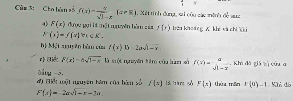 x
Câu 3: Cho hàm số f(x)= a/sqrt(1-x) (a∈ R). Xét tính đúng, sai của các mệnh đề sau: 
a) F(x) được gọi là một nguyên hàm c iaf(x) trên khoảng K khi và chỉ khi
F'(x)=f(x)forall x∈ K. 
b) Một nguyên hàm của f(x) là -2asqrt(1-x). 
c) Biết F(x)=6sqrt(1-x) là một nguyên hàm của hàm số f(x)= a/sqrt(1-x) .Khi đó giá trị của a 
bằng -5. 
d) Biết một nguyên hàm của hàm số f(x) là hàm số F(x) thỏa mãn F(0)=1. Khi đó
F(x)=-2asqrt(1-x)-2a.