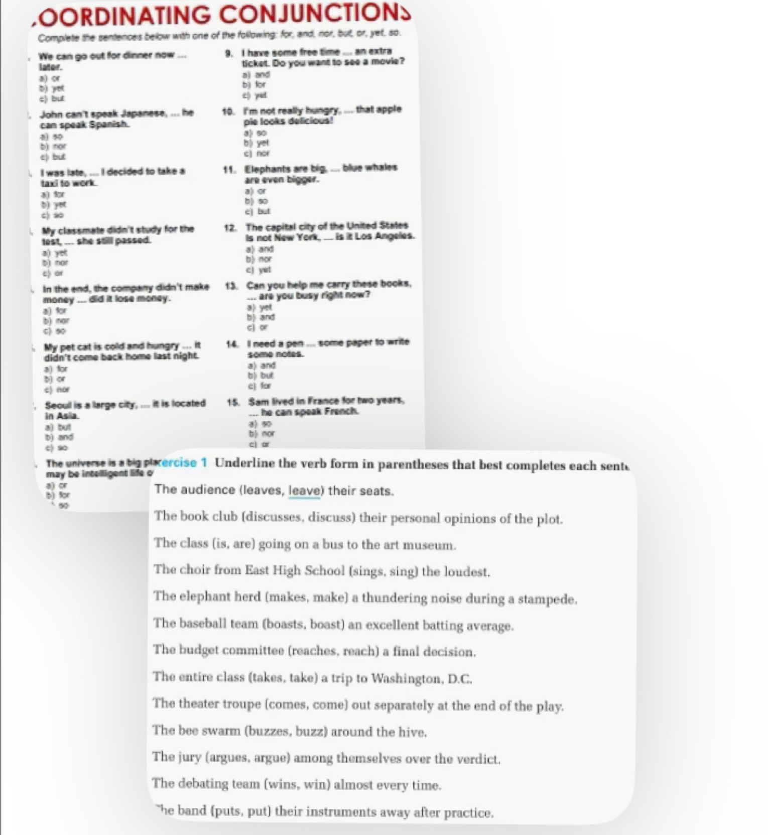 OORDINATING CONJUNCTIONS
Complete the sentences below with one of the following; for, and, nor, but, or, yet, so.
We can go out for dinner now_ 9. I have some free time .. an extra
lator. ticket. Do you want to see a movie?
a) or a) and
b) yet bjj for
c but
c) yut
. John can't speak Japanese, ... he 10. I'm not really hungry, ... that apple
can speak Spanish. pie looks delicious!
90 a) 90
b) nor b| yet
e) but c] nor
I was late, .... I decided to take a 11. Elephants are big, ... blue whales
taxi to work. are even bigger.
a) or
a) for b) 90
b) yet
c) c) but
My classmate didn't study for the 12. The capital city of the United States
test, ... she still passed. Is not New York, ___ is it Los Angeles.
a) yet a) and
b) nor b| mor
c) or
c j yit
In the end, the company didn't make 13. Can you help me carry these books,
money ... did it lose money. ... are you busy right now?
4 for a) yet
b) nor b| and
C) 50
cj or
My pet cat is cold and hungry ... it 14. Il need a pen ... some paper to write
didn't come back home last night. some notes.
a) for a) and
b) or b) but
c) nor cj for
Seoul is a large city, ... it is located 15. Sam lived in France for two years.
in Asia. ... he can speak French.
a) but 8 90
b) and b) nor
e) so
cj ar
The universe is a big  pixercise 1 Underline the verb form in parentheses that best completes each sent.
may be intelligent life o
5)
ior
The audience (leaves, leave) their seats.
∞0
The book club (discusses, discuss) their personal opinions of the plot.
The class (is, are) going on a bus to the art museum.
The choir from East High School (sings, sing) the loudest.
The elephant herd (makes, make) a thundering noise during a stampede.
The baseball team (boasts, boast) an excellent batting average.
The budget committee (reaches, reach) a final decision.
The entire class (takes, take) a trip to Washington, D.C.
The theater troupe (comes, come) out separately at the end of the play.
The bee swarm (buzzes, buzz) around the hive.
The jury (argues, argue) among themselves over the verdict.
The debating team (wins, win) almost every time.
he band (puts, put) their instruments away after practice.