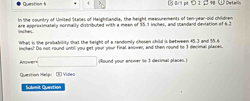 つ 2 % 98 Details 
In the country of United States of Heightlandia, the height measurements of ten-year-old children 
are approximately normally distributed with a mean of 55.1 inches, and standard deviation of 6.2
inches. 
What is the probability that the height of a randomly chosen child is between 45.3 and 55.6
inches? Do not round until you get your your final answer, and then round to 3 decimal places. 
Answer =□ (Round your answer to 3 decimal places.) 
Question Help: Video 
Submit Question