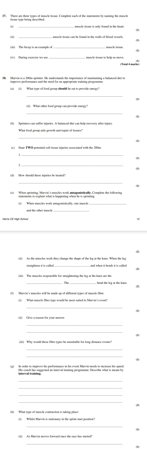 There are three types of muscle tissue. Complete each of the statements by naming the muscle 
(i) 
(1) 
(ii) muscle tissue can be found in the walls of blood vessels. 
(1) 
(1) 
(iv) During exercise we use _muscle tissue to help us move 
(1 
18. Marvin is a 200m sprinter. He understands the importance of maintaining a balanced diet to 
improve performance and the need for an appropriate training programme. 
(a) (i) What type of food group should he eat to provide energy? 
(1) 
(1) 
(b) Sprinters can suffer injuries. A balanced diet can help recovery after injury. 
What food group aids growth and repair of tissues? 
_ 
(1) 
(c) State TWO potential soft tissue injuries associated with the 200m. 
(1) 
_ 
(1) 
(d) How should these injuries be treated? 
(1) 
(e) When sprinting, Marvin’s muscles work antagonistically. Complete the following 
statements to explain what is happening when he is sprinting. 
(i) When muscles work antagonistically, one muscle 
and the other muscle 
Harris CE High School 10 
(2) 
(ii) As the muscles work they change the shape of the leg at the knee. When the leg 
straightens it is called and when it bends it is called . 
(2) 
(iii) The muscles responsible for straightening the leg at the knee are the 
bend the leg at the knee. 
(2) 
_ 
(1) 
(ii) Give a reason for your answer. 
_ 
_ 
(1) 
(iii) Why would these fibre types be unsuitable for long distance events? 
(1) 
(g) In order to improve his performance in his event Marvin needs to increase his speed. 
interval training. 
_ 
_ 
(3) 
(h) What type of muscle contraction is taking place: 
(i) Whilst Marvin is stationary in the sprint start position? 
(1) 
(ii) As Marvin moves forward once the race has started? 
_ 
(1)