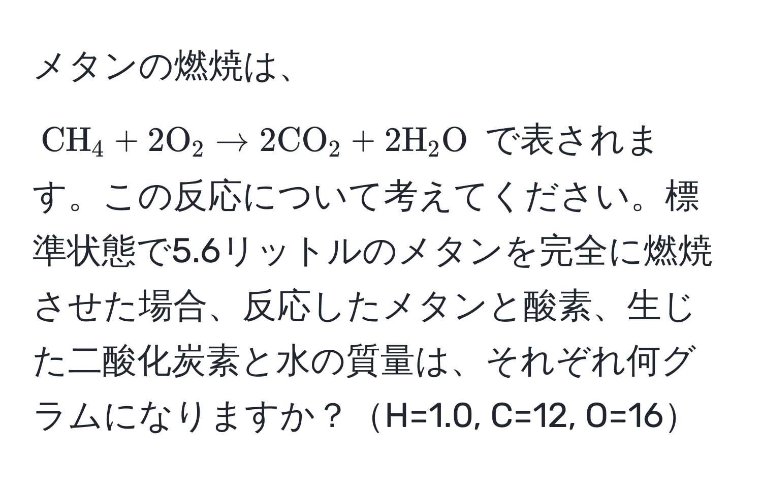 メタンの燃焼は、$CH_4 + 2O_2 arrow 2CO_2 + 2H_2O$ で表されます。この反応について考えてください。標準状態で5.6リットルのメタンを完全に燃焼させた場合、反応したメタンと酸素、生じた二酸化炭素と水の質量は、それぞれ何グラムになりますか？H=1.0, C=12, O=16