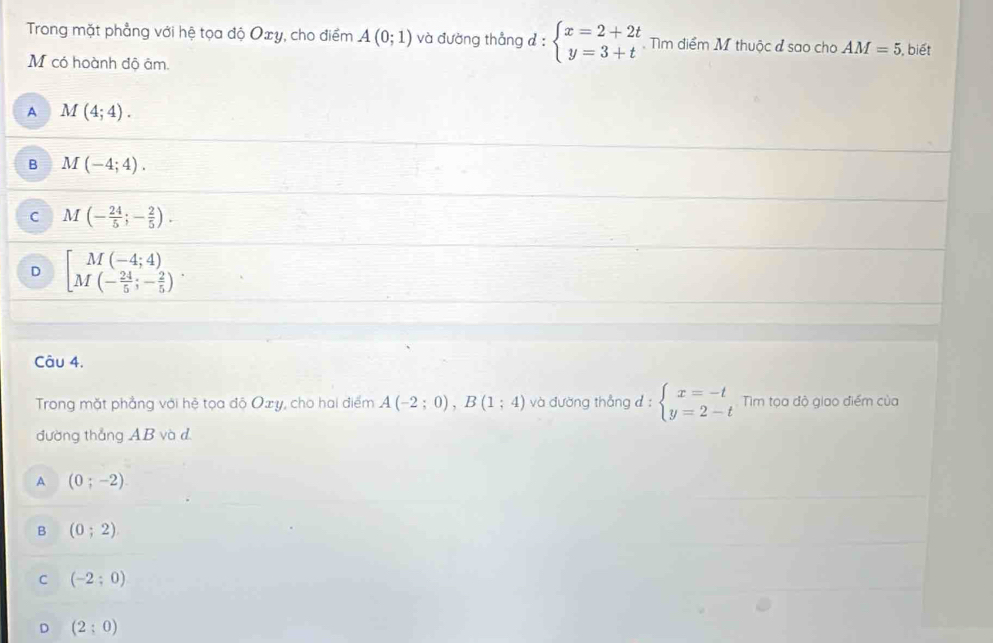 Trong mặt phẳng với hệ tọa độ Oxy, cho điểm A(0;1) và đường thẳng đ: beginarrayl x=2+2t y=3+tendarray. ìm điểm M thuộc đ sao cho AM=5 , biết
M có hoành độ âm.
A M(4;4).
B M(-4;4).
C M(- 24/5 ;- 2/5 ).
D beginbmatrix M(-4;4) M(- 24/5 ;- 2/5 )endarray.. 
Câu 4.
Trong mặt phẳng với hệ tọa độ Oxy, cho hai điểm A(-2;0), B(1;4) và đường thẳng d : beginarrayl x=-t y=2-tendarray. Tim tọa độ giao điểm của
đường thắng AB và d
A (0;-2)
B (0;2)
C (-2;0)
D (2;0)