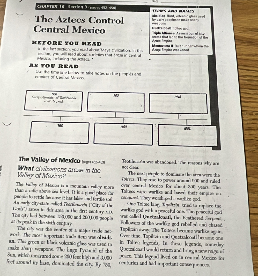 Date_
CHAPTER 16 Section 3 (pages 452-458)
TÉRMS AND NAMES
obsidian Hard, volcanic glass used
The Aztecs Control by early peoples to make sharp
weapons
Quetzalcoatl Toltec god.
Central Mexico Triple Alliance Association of city
states that led to the formation of the
Aztec Empire
BEFORE YOU READ Montezuma II Ruler under whom the
In the last section, you read about Maya civilization. In this Aztec Empire weakened
section, you will read about societies that arose in central
Mexico, including the Aztecs."
AS YOU READ
Use the time line below to take notes on the peoplès and
empires of Central Mexico.
The Valley of MexicO (pages 452-453) Teotihuacán was abandoned. The reasons why are
What civilizations arose in the not clear.
The next people to dominate the area were the
Valley of Mexico? Toltecs. They rose to power around 900 and ruled
The Valley of Mexico is a mountain valley more over central Mexico for about 300 years. The
than a mile above sea level. It is a good place for Toltecs were warlike and based their empire on
people to settle because it has lakes and fertile soil. conquest. They worshiped a warlike god.
An early city-state called Teotihuccán (“City of the . One Toltec king, Topiltzin, tried to replace the
Gods") arose in this area in the first century A.D. warlike god with a peaceful one. The peaceful god
The city had between 150,000 and 200,000 people was called Quetzalcoatl, the Feathered Serpent.
at its peak in the sixth century. Followers of the warlike god rebelled and chased
The city was the center of a major trade net- Topiltzin away. The Toltecs became warlike again.
work. The most important trade item was obsidi- Over time, Topiltzin and Quetzalcoatl became one
an. This green or black volcanic glass was used to in Toltec legends. In these legends, someday
make sharp weapons. The huge Pyramid of the Quetzalcoatl would return and bring a new reign of
Sun, which measured some 200 feet high and 3,000 peace. This legend lived on in central Mexico for
feet around its base, dominated the city. By 750, centuries and had important consequences.