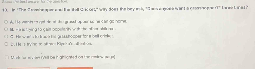 Select the best answer for the question
10. In "The Grasshopper and the Bell Cricket," why does the boy ask, "Does anyone want a grasshopper ?'' three times?
A. He wants to get rid of the grasshopper so he can go home.
B. He is trying to gain popularity with the other children.
C. He wants to trade his grasshopper for a bell cricket.
D. He is trying to attract Kiyoko's attention.
Mark for review (Will be highlighted on the review page)