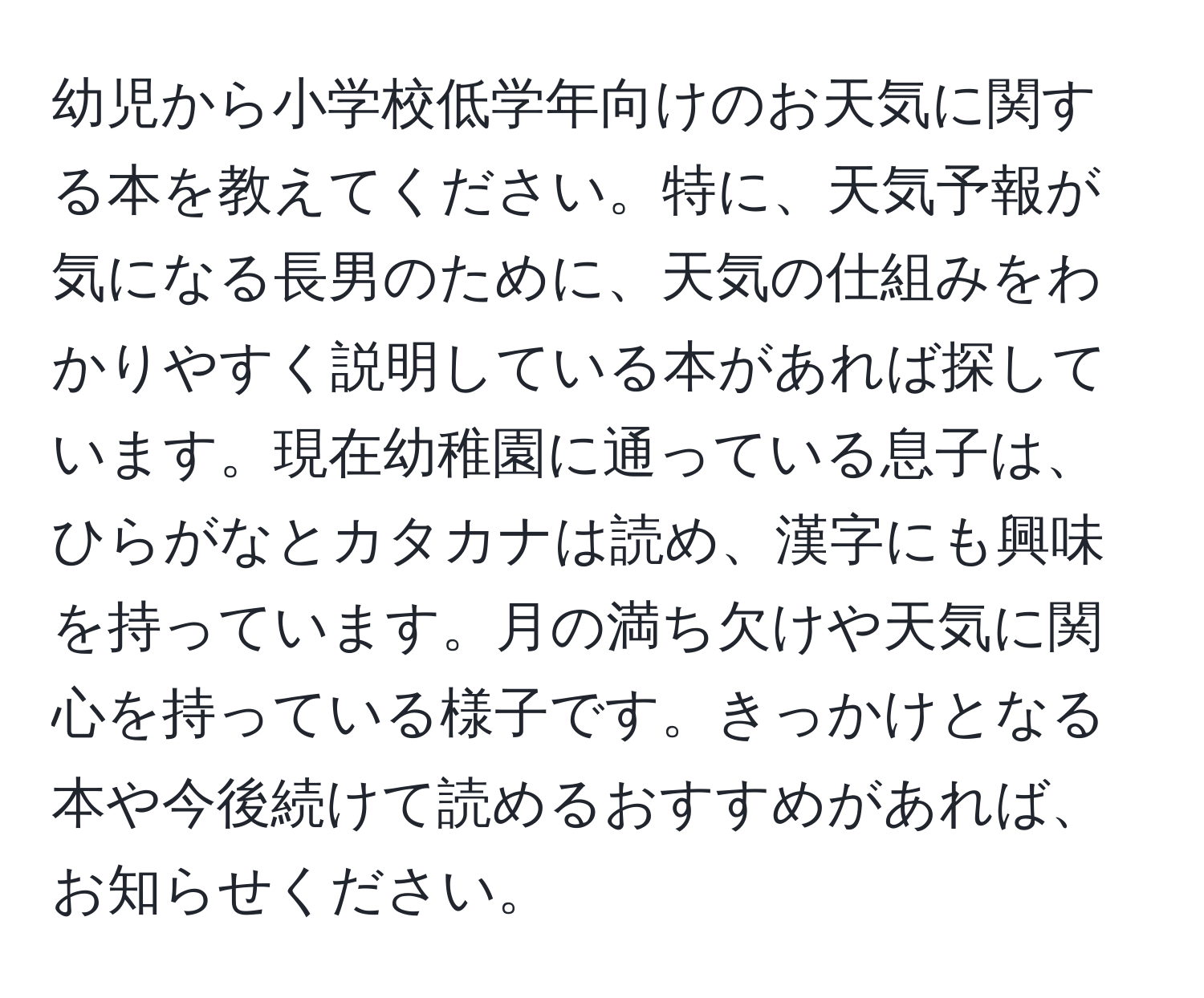 幼児から小学校低学年向けのお天気に関する本を教えてください。特に、天気予報が気になる長男のために、天気の仕組みをわかりやすく説明している本があれば探しています。現在幼稚園に通っている息子は、ひらがなとカタカナは読め、漢字にも興味を持っています。月の満ち欠けや天気に関心を持っている様子です。きっかけとなる本や今後続けて読めるおすすめがあれば、お知らせください。