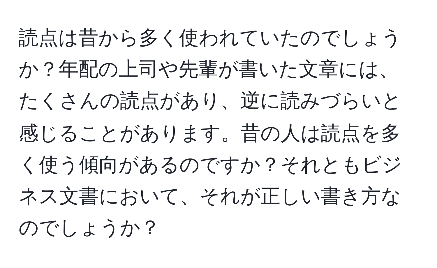 読点は昔から多く使われていたのでしょうか？年配の上司や先輩が書いた文章には、たくさんの読点があり、逆に読みづらいと感じることがあります。昔の人は読点を多く使う傾向があるのですか？それともビジネス文書において、それが正しい書き方なのでしょうか？