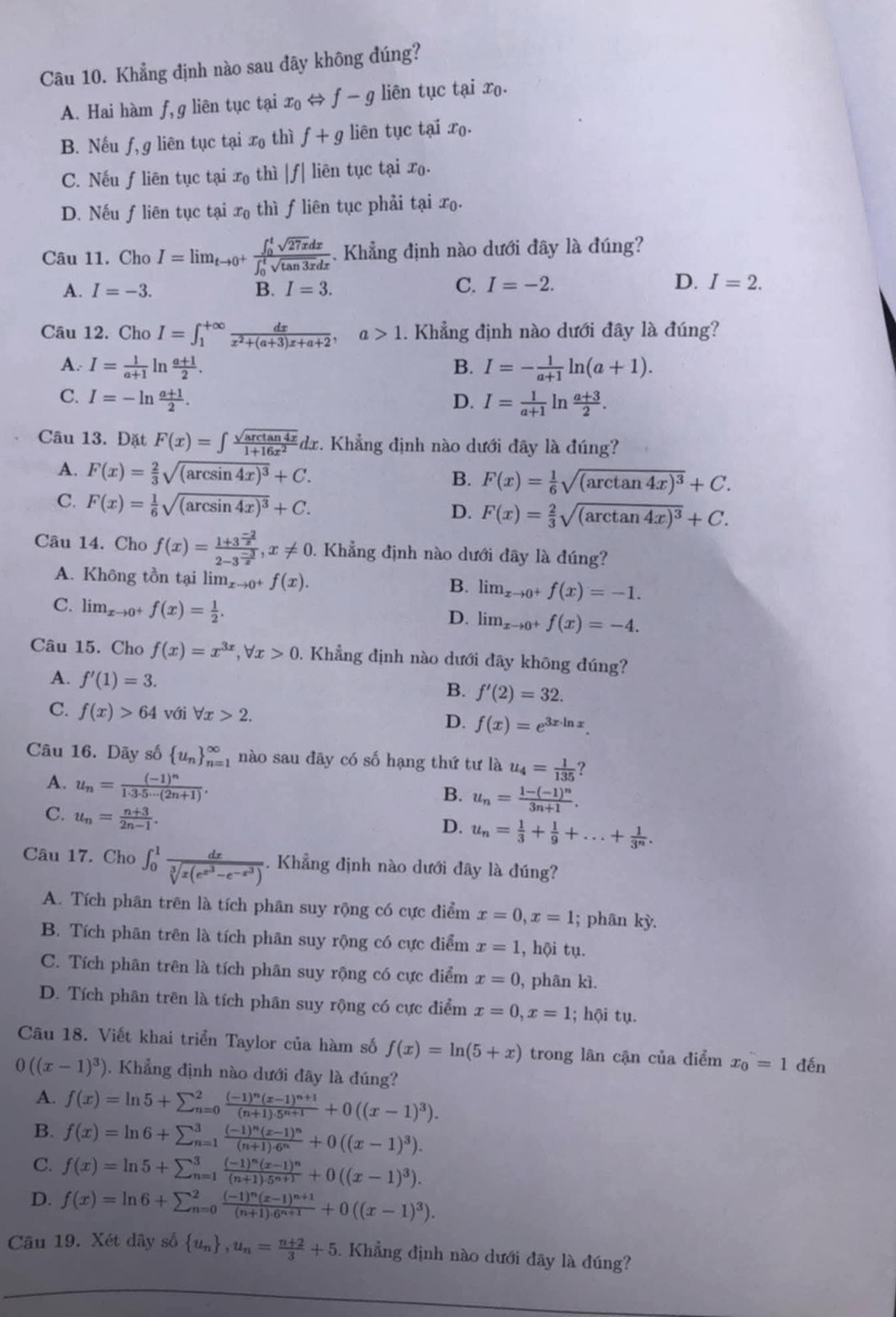 Khẳng định nào sau đây không đúng?
A. Hai hàm f, g liên tục tại x_0 f-g liên tục tại xo.
B. Nếu f,g liên tục tại x_0 thì f+g liên tục tại xo.
C. Nếu ƒliên tục tại x_0 thì |f| liên tục tại xo.
D. Nếu f liên tục tại x_0 thì f liên tục phải tại xo.
Câu 11. Cho I=limlimits _tto 0^+frac (∈t _0)^tsqrt(27x)dx(∈t _0)^tsqrt(tan 3x)dx. Khẳng định nào dưới đây là đúng?
C.
A. I=-3. B. I=3. I=-2.
D. I=2.
Câu 12. Cho I=∈t _1^((+∈fty)frac dx)x^2+(a+3)x+a+2,a>1. Khẳng định nào dưới đây là đúng?
A. I= 1/a+1  In  (a+1)/2 . B. I=- 1/a+1 ln (a+1).
C. I=-ln  (a+1)/2 . D. I= 1/a+1 ln  (a+3)/2 .
Câu 13. Đặt F(x)=∈t  sqrt(arctan 4x)/1+16x^2 dx.. Khẳng định nào dưới đây là đúng?
A. F(x)= 2/3 sqrt((arcsin 4x)^3)+C.
B. F(x)= 1/6 sqrt((arctan 4x)^3)+C.
C. F(x)= 1/6 sqrt((arcsin 4x)^3)+C. D. F(x)= 2/3 sqrt((arctan 4x)^3)+C.
Câu 14. Cho f(x)=frac 1+3^(frac -2)x2-3^(frac -3)x,x!= 0.. Khẳng định nào dưới đây là đúng?
A. Không tồn tại lim_xto 0^+f(x). lim  underlinexto 0^+f(x)=-1.
B.
C. lim  u_xto 0^+f(x)= 1/2 .
D. lim  underlinexto 0^+f(x)=-4.
Câu 15. Cho f(x)=x^(3x),forall x>0 0. Khẳng định nào dưới đãy khōng đúng?
A. f'(1)=3.
B. f'(2)=32.
C. f(x)>64 với forall x>2. D. f(x)=e^(3x· ln x).
Câu 16. Dãy số  u_n _(n=1)^(∈fty) nào sau đây có số hạng thứ tư là u_4= 1/135 
A. u_n=frac (-1)^n1· 3· 5·s (2n+1).
B. u_n=frac 1-(-1)^n3n+1.
C. u_n= (n+3)/2n-1 .
D. u_n= 1/3 + 1/9 +...+ 1/3^n .
Câu 17. Cho ∈t _0^(1frac dx)sqrt[3](x(e^(x^3))-e^(-x^3)). Khẳng định nào dưới đây là đúng?
A. Tích phân trên là tích phân suy rộng có cực điểm x=0,x=1; phân kỳ.
B. Tích phân trên là tích phân suy rộng có cực điểm x=1 , hội tụ.
C. Tích phân trên là tích phân suy rộng có cực điểm x=0 , phân kì.
D. Tích phân trên là tích phân suy rộng có cực điểm x=0,x=1; hội tụ.
Câu 18. Viết khai triển Taylor của hàm số f(x)=ln (5+x) trong lân cận của điểm x_0=1 đến
0((x-1)^3). Khẳng định nào dưới đãy là đúng?
A. f(x)=ln 5+sumlimits _(n=0)^2frac (-1)^n(x-1)^n+1(n+1)· 5^(n+1)+0((x-1)^3).
B. f(x)=ln 6+sumlimits _(n=1)^3frac (-1)^n(x-1)^n(n+1)· 6^n+0((x-1)^3).
C. f(x)=ln 5+sumlimits _(n=1)^3frac (-1)^n(x-1)^n(n+1)· 5^(n+1)+0((x-1)^3).
D. f(x)=ln 6+sumlimits _(n=0)^2frac (-1)^n(x-1)^n+1(n+1)· 6^(n+1)+0((x-1)^3).
Cầu 19. Xét dây số  u_n ,u_n= (n+2)/3 +5. Khẳng định nào dưới đãy là đúng?