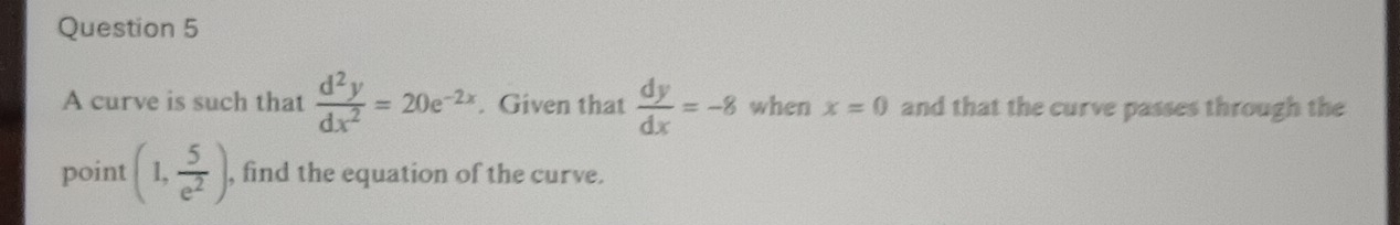 A curve is such that  d^2y/dx^2 =20e^(-2x). Given that  dy/dx =-8 when x=0 and that the curve passes through the 
point (1, 5/e^2 ) , find the equation of the curve.