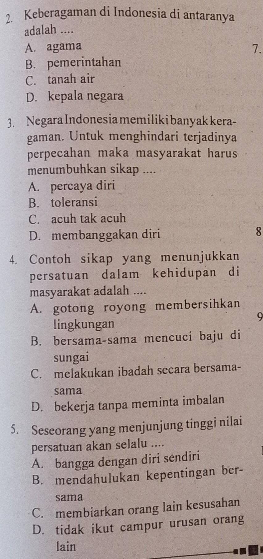 Keberagaman di Indonesia di antaranya
adalah ....
A. agama 7.
B. pemerintahan
C. tanah air
D. kepala negara
3. Negara Indonesia memiliki banyak kera-
gaman. Untuk menghindari terjadinya
perpecahan maka masyarakat harus
menumbuhkan sikap ....
A. percaya diri
B. toleransi
C. acuh tak acuh
D. membanggakan diri
8
4. Contoh sikap yang menunjukkan
persatuan dalam kehidupan di
masyarakat adalah ....
A. gotong royong membersihkan
9
lingkungan
B. bersama-sama mencuci baju di
sungai
C. melakukan ibadah secara bersama-
sama
D. bekerja tanpa meminta imbalan
5. Seseorang yang menjunjung tinggi nilai
persatuan akan selalu ....
A. bangga dengan diri sendiri
B. mendahulukan kepentingan ber-
sama
C. membiarkan orang lain kesusahan
D. tidak ikut campur urusan orang
lain