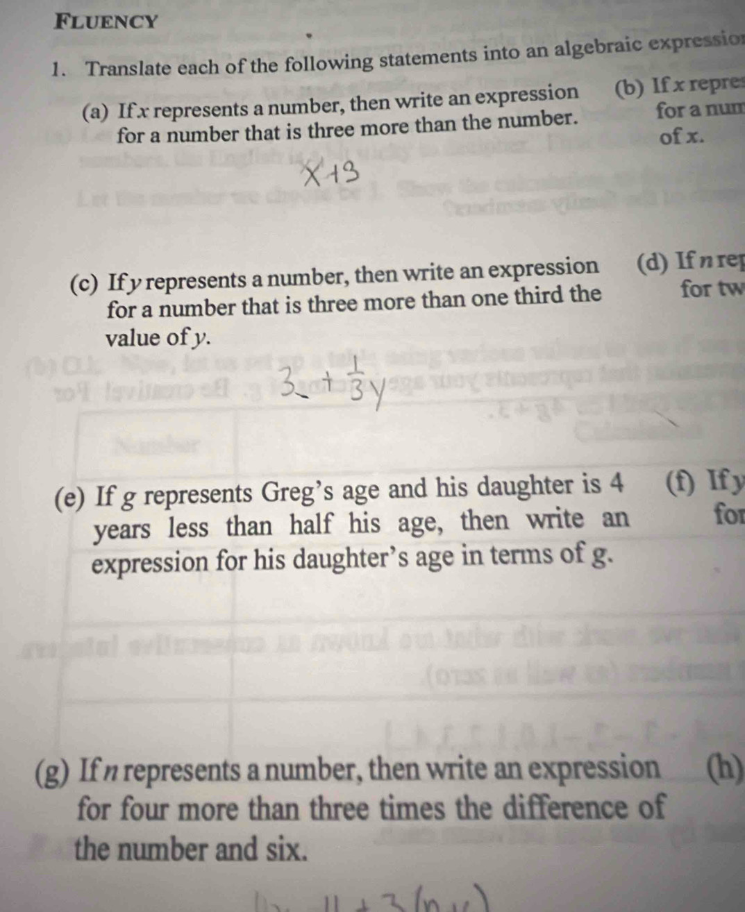 Fluency 
1. Translate each of the following statements into an algebraic expression 
(a) If x represents a number, then write an expression (b) If x repre 
for a number that is three more than the number. for a num 
of x. 
(c) If y represents a number, then write an expression (d) If η rep 
for a number that is three more than one third the 
for tw 
value of y. 
(e) If g represents Greg’s age and his daughter is 4 (f) If y
years less than half his age, then write an 
for 
expression for his daughter’s age in terms of g. 
(g) If represents a number, then write an expression (h) 
for four more than three times the difference of 
the number and six.