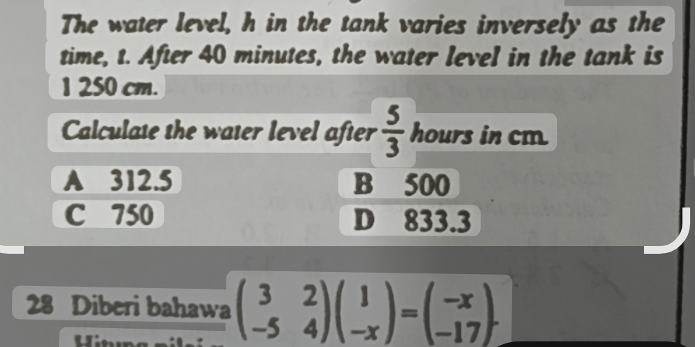 The water level, h in the tank varies inversely as the
time, t. After 40 minutes, the water level in the tank is
1 250 cm.
Calculate the water level after  5/3  hours in cm
A 312.5 B 500
C 750 D 833.3
28 Diberi bahawa beginpmatrix 3&2 -5&4endpmatrix beginpmatrix 1 -xendpmatrix =beginpmatrix -x -17endpmatrix. 
Hin