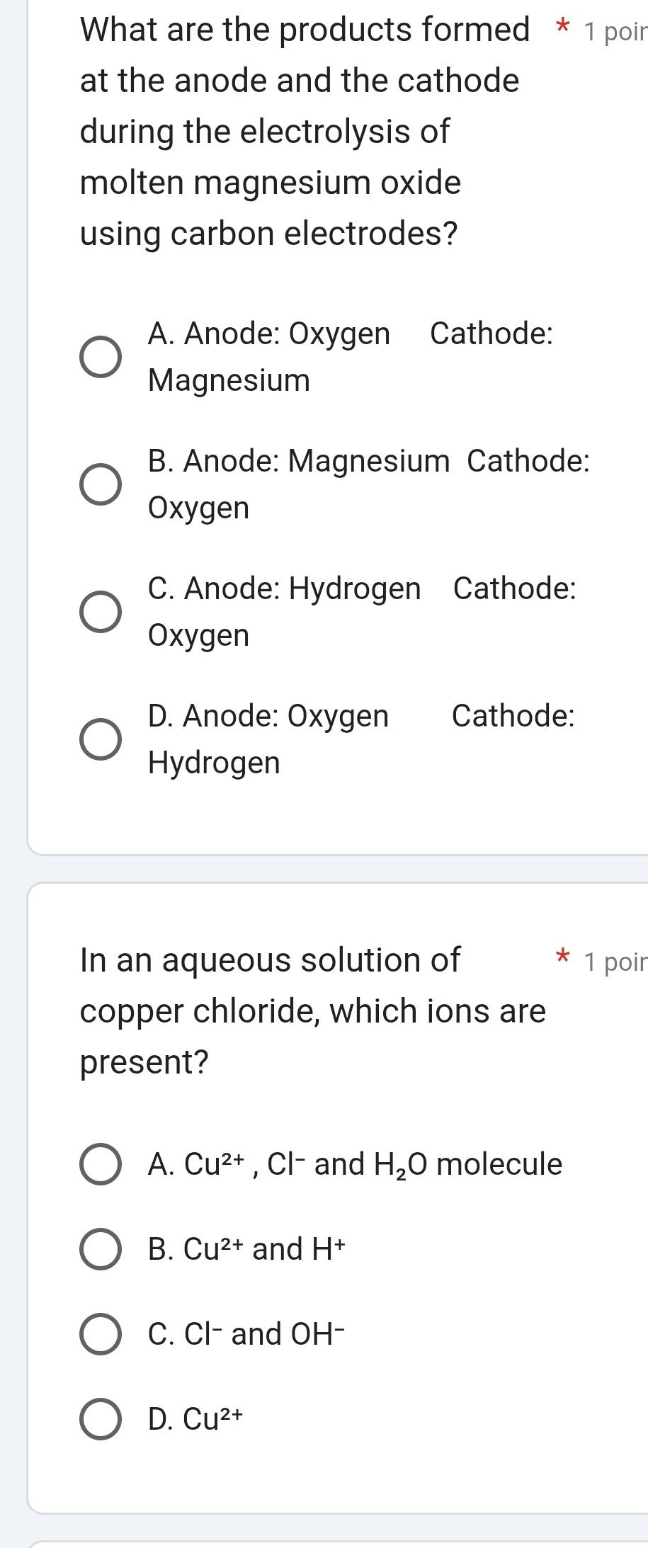 What are the products formed * 1 poin
at the anode and the cathode
during the electrolysis of
molten magnesium oxide
using carbon electrodes?
A. Anode: Oxygen Cathode:
Magnesium
B. Anode: Magnesium Cathode:
Oxygen
C. Anode: Hydrogen Cathode:
Oxygen
D. Anode: Oxygen Cathode:
Hydrogen
In an aqueous solution of 1 poir
copper chloride, which ions are
present?
A. Cu^(2+) , Cl- and H_2O molecule
B. Cu^(2+) and H^+
C. Cl- and OH- I
D. Cu^(2+)