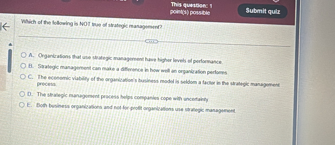 This question: 1
point(s) possible
Submit quiz
Which of the following is NOT true of strategic management?
A. Organizations that use strategic management have higher levels of performance
B. Strategic management can make a difference in how well an organization performs
C. The economic viability of the organization's business model is seldom a factor in the strategic management
process
D. The strategic management process helps companies cope with uncertainty
E. Both business organizations and not-for-profit organizations use strategic management.