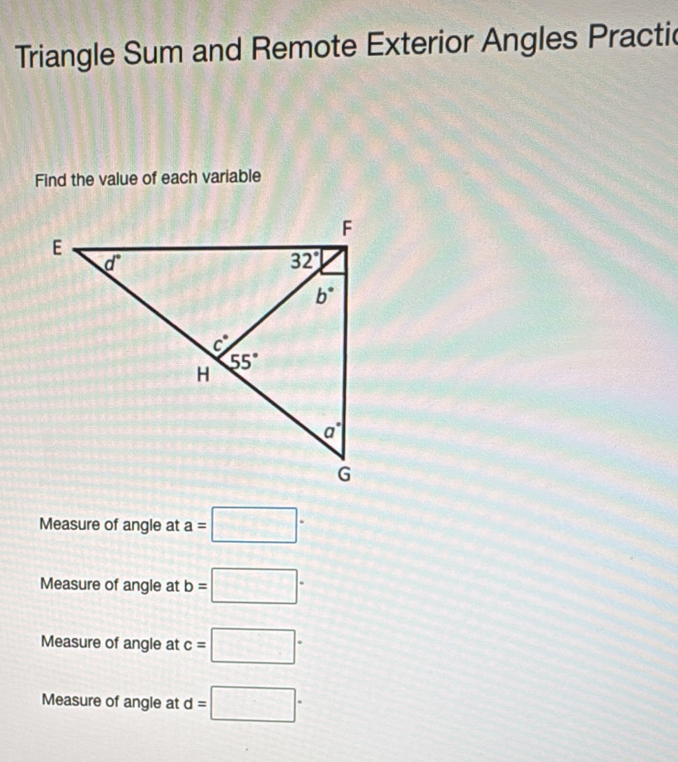 Triangle Sum and Remote Exterior Angles Practic
Find the value of each variable
Measure of angle at a=□°
Measure of angle at b=□°
Measure of angle at c=□°
Measure of angle at d=□°