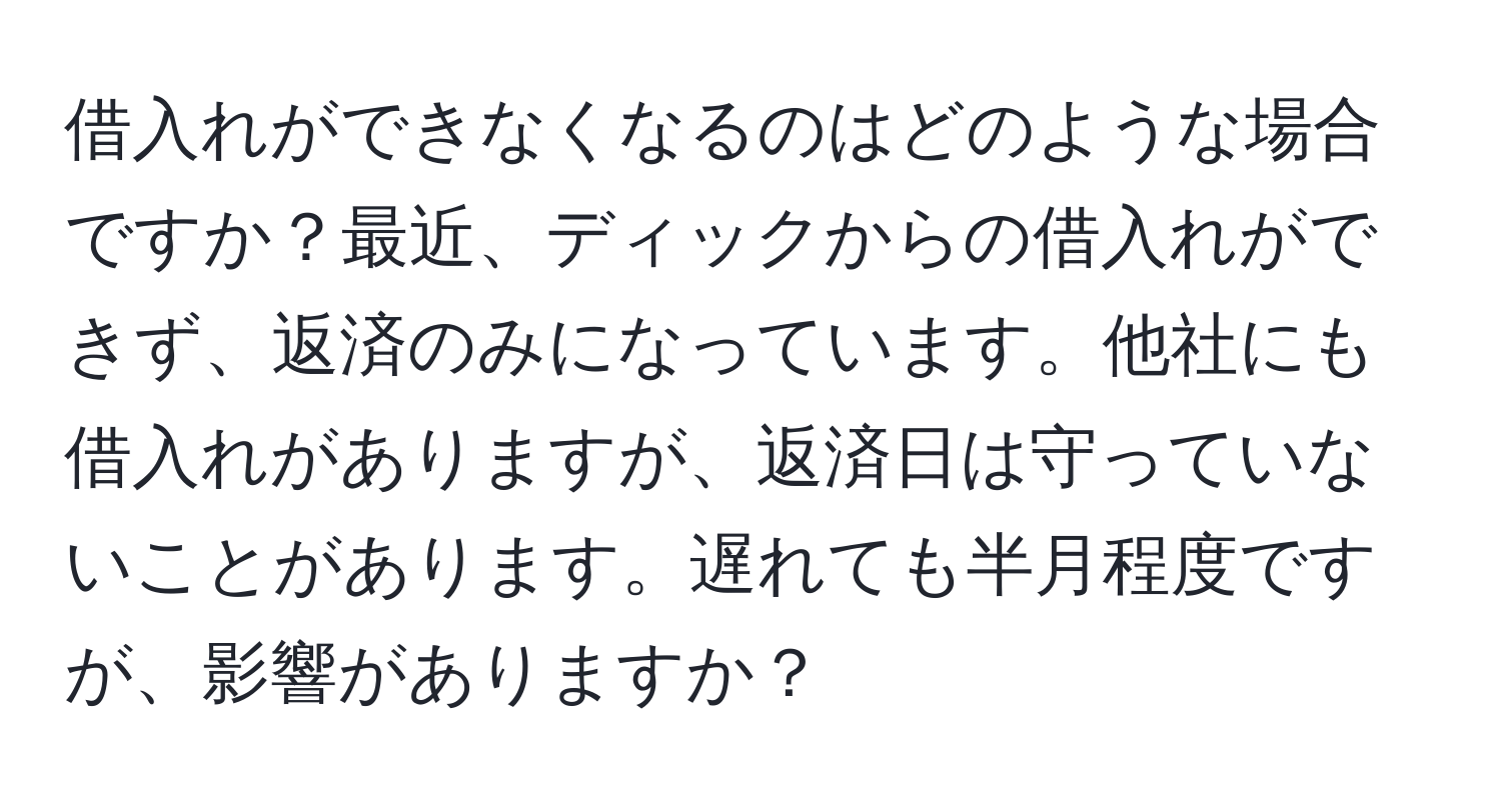 借入れができなくなるのはどのような場合ですか？最近、ディックからの借入れができず、返済のみになっています。他社にも借入れがありますが、返済日は守っていないことがあります。遅れても半月程度ですが、影響がありますか？