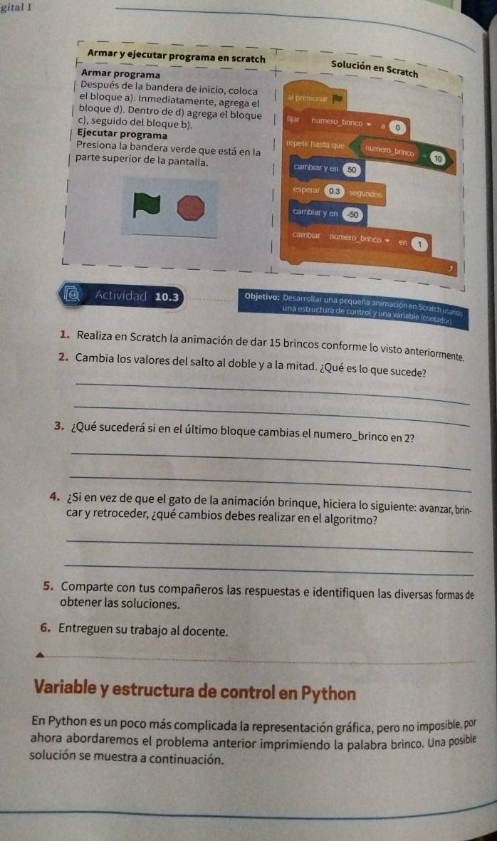 gital I
Armar y ejecutar programa en scratch
Solución en Scratch
Armar programa
Después de la bandera de inicio, coloca
el bloque a). Inmediatamente, agrega el al presionur
bloque d). Dentro de d) agrega el bloque fijar numero_brinco 0
c), seguido del bloque b).
Ejecutar programa repetir hasta que numero_brinco 10
Presiona la bandera verde que está en la
parte superior de la pantalla. cambiar y en 50
espen 0.3  segundes
cambiar y en  50
cambiar numero_brinco  en 1
Actividad 10.3 Objetivo: Desarrollar una pequeña animación en Scratch usando
una estructura de control y una variable (contador
1. Realiza en Scratch la animación de dar 15 brincos conforme lo visto anteriormente.
_
2. Cambia los valores del salto al doble y a la mitad. ¿Qué es lo que sucede?
_
3. ¿Qué sucederá si en el último bloque cambias el numero_brinco en 23
_
_
4. ¿Si en vez de que el gato de la animación brinque, hiciera lo siguiente: avanzar, brin-
car y retroceder, ¿qué cambios debes realizar en el algoritmo?
_
_
5. Comparte con tus compañeros las respuestas e identifiquen las diversas formas de
obtener las soluciones.
6. Entreguen su trabajo al docente.
_
Variable y estructura de control en Python
En Python es un poco más complicada la representación gráfica, pero no imposible, por
ahora abordaremos el problema anterior imprimiendo la palabra brinco. Una posible
solución se muestra a continuación.