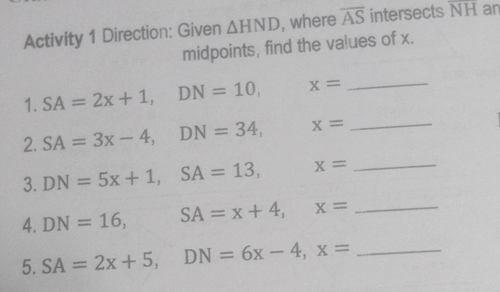 Activity 1 Direction: Given △ HND , where overline AS intersects overline NH an 
midpoints, find the values of x. 
1. SA=2x+1, DN=10, x= _ 
2. SA=3x-4, DN=34, x= _ 
3. DN=5x+1, SA=13, x= _ 
4. DN=16, □  SA=x+4, x= _ 
5. SA=2x+5, DN=6x-4, x= _