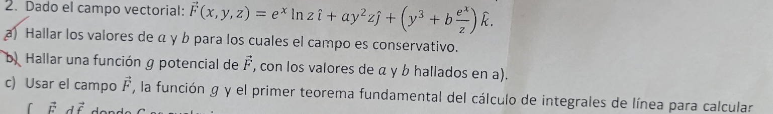 Dado el campo vectorial: vector F(x,y,z)=e^xln zhat i+ay^2zhat j+(y^3+b e^x/z )widehat k. 
a) Hallar los valores de α γ b para los cuales el campo es conservativo. 
b. Hallar una función g potencial de vector F , con los valores de α y b hallados en a). 
c) Usar el campo vector F , la función g y el primer teorema fundamental del cálculo de integrales de línea para calcular
vector F dvector f