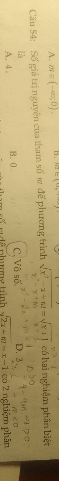 A. m∈ (-∈fty ;0). 
B. m∈ (0,+∈fty )
Câu 54: Số giá trị nguyên của tham số m để phương trình sqrt(x^2-x+m)=sqrt(x+1) có hai nghiệm phân biệt
là D. 3
A. 4.
B. 0. C. Vô số.
m đ ể phượng trình sqrt(2x+m)=x-1 co2 nghiệm phân