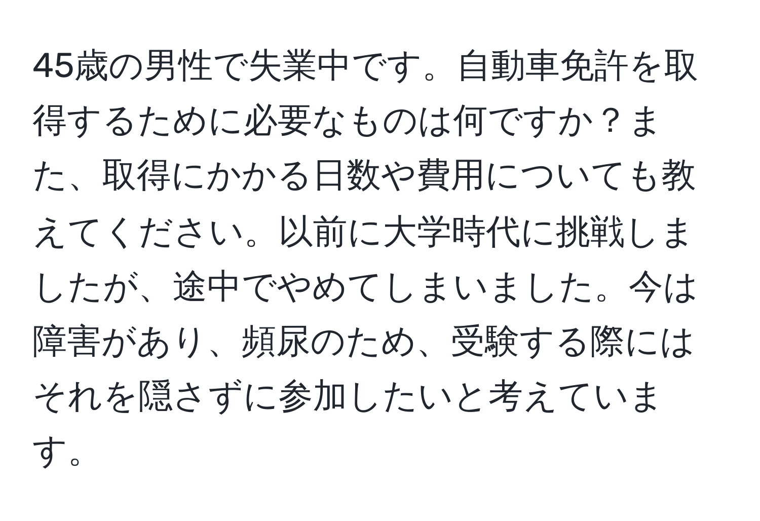 45歳の男性で失業中です。自動車免許を取得するために必要なものは何ですか？また、取得にかかる日数や費用についても教えてください。以前に大学時代に挑戦しましたが、途中でやめてしまいました。今は障害があり、頻尿のため、受験する際にはそれを隠さずに参加したいと考えています。