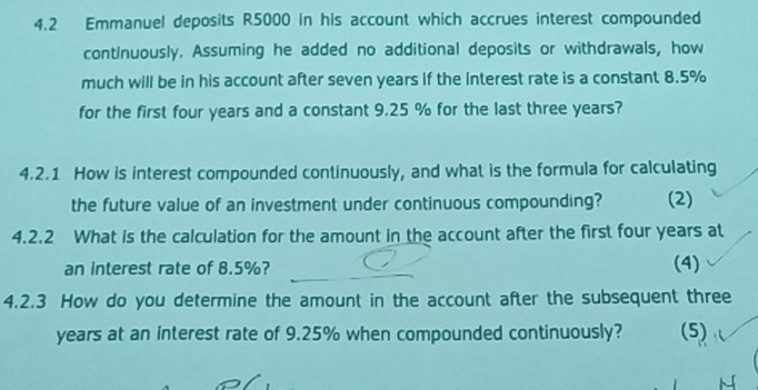 4.2 Emmanuel deposits R5000 in his account which accrues interest compounded 
continuously. Assuming he added no additional deposits or withdrawals, how 
much will be in his account after seven years if the interest rate is a constant 8.5%
for the first four years and a constant 9.25 % for the last three years? 
4.2.1 How is interest compounded continuously, and what is the formula for calculating 
the future value of an investment under continuous compounding? (2) 
4.2.2 What is the calculation for the amount in the account after the first four years at 
an interest rate of 8.5%? 
(4) 
4.2.3 How do you determine the amount in the account after the subsequent three
years at an interest rate of 9.25% when compounded continuously? (5)